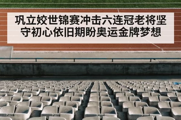 巩立姣世锦赛冲击六连冠老将坚守初心依旧期盼奥运金牌梦想