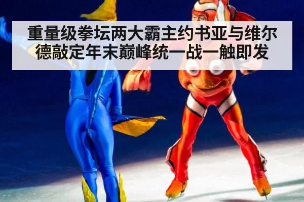 重量级拳坛两大霸主约书亚与维尔德敲定年末巅峰统一战一触即发