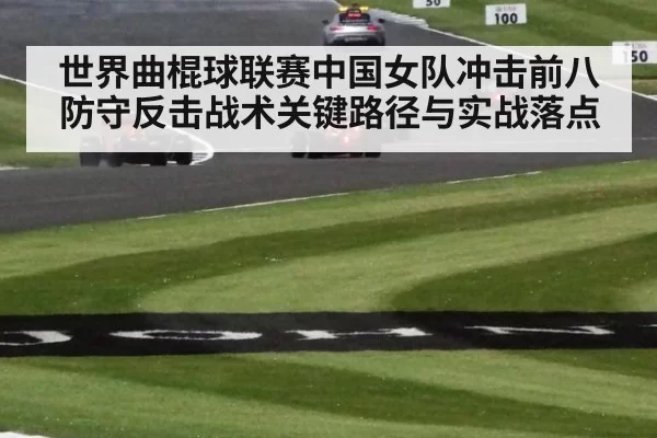世界曲棍球联赛中国女队冲击前八防守反击战术关键路径与实战落点